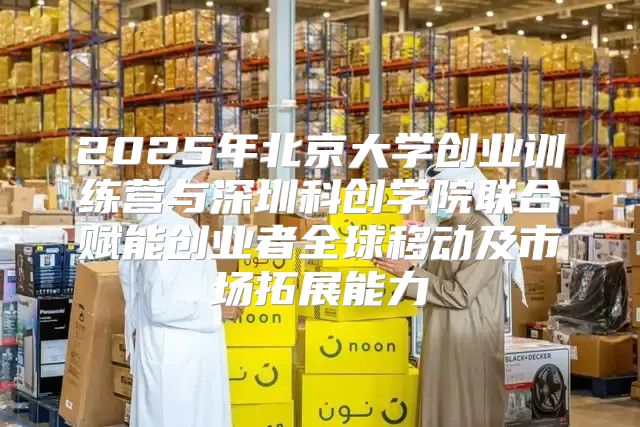 2025年北京大学创业训练营与深圳科创学院联合赋能创业者全球移动及市场拓展能力