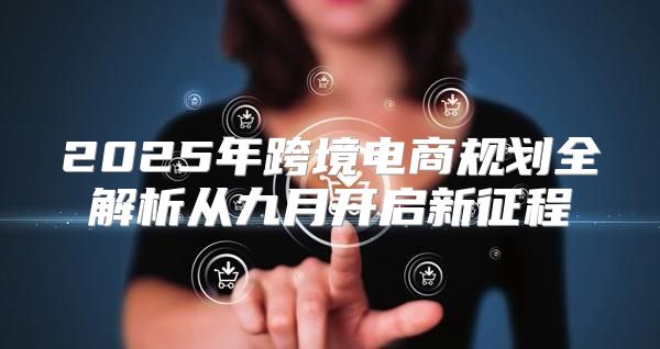 2025年跨境电商规划全解析从九月开启新征程