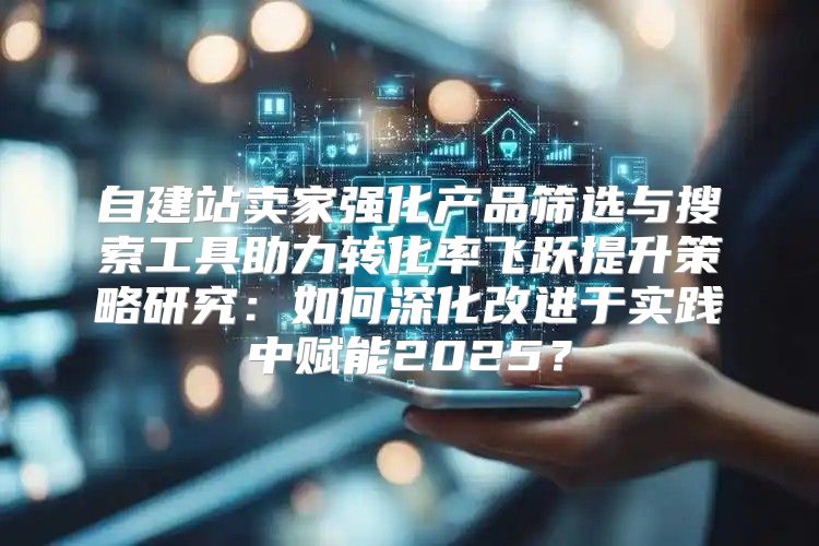 自建站卖家强化产品筛选与搜索工具助力转化率飞跃提升策略研究：如何深化改进于实践中赋能2025？