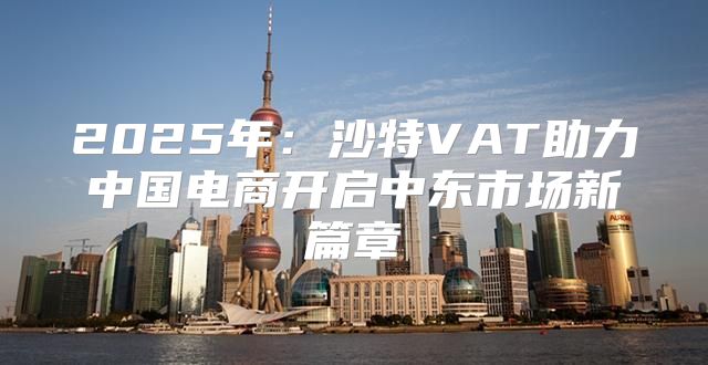 2025年：沙特VAT助力中国电商开启中东市场新篇章
