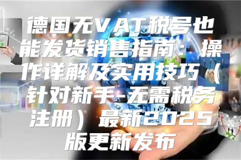 德国无VAT税号也能发货销售指南：操作详解及实用技巧针对新手-无需税务注册最新2025版更新发布
