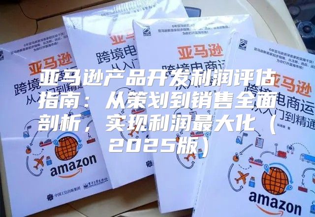 亚马逊产品开发利润评估指南：从策划到销售全面剖析，实现利润最大化2025版