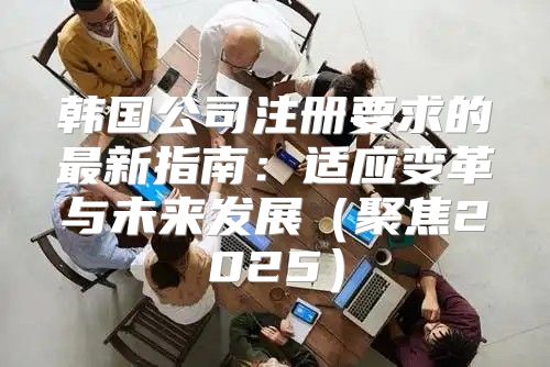 韩国公司注册要求的最新指南：适应变革与未来发展聚焦2025