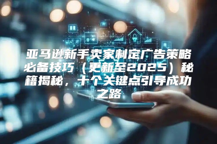 亚马逊新手卖家制定广告策略必备技巧更新至2025秘籍揭秘，十个关键点引导成功之路