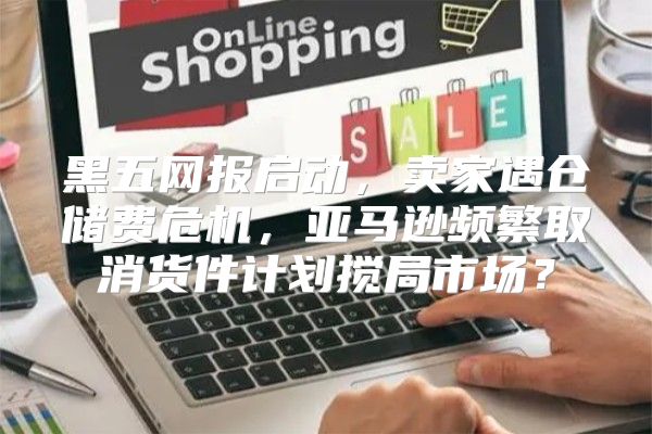 黑五网报启动，卖家遇仓储费危机，亚马逊频繁取消货件计划搅局市场？
