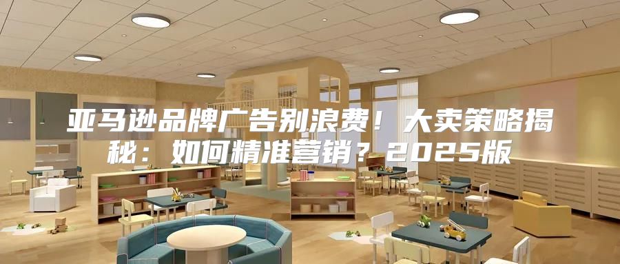 亚马逊品牌广告别浪费！大卖策略揭秘：如何精准营销？2025版