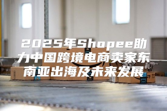2025年Shopee助力中国跨境电商卖家东南亚出海及未来发展