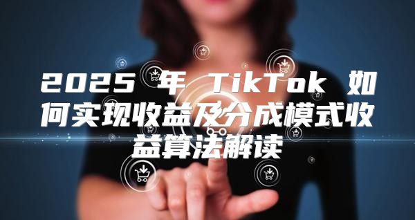 2025 年 TikTok 如何实现收益及分成模式收益算法解读