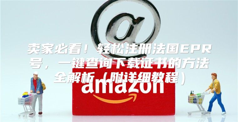 卖家必看！轻松注册法国EPR号，一键查询下载证书的方法全解析附详细教程