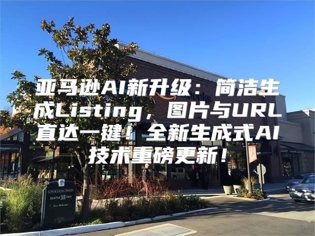 亚马逊AI新升级：简洁生成Listing，图片与URL直达一键！全新生成式AI技术重磅更新！