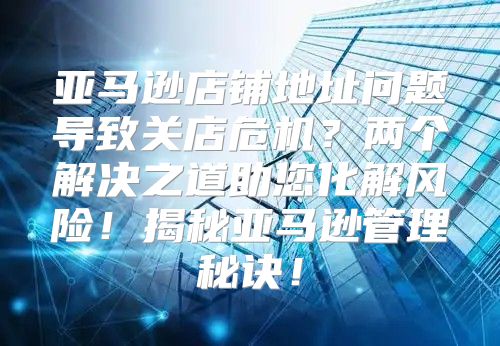 亚马逊店铺地址问题导致关店危机？两个解决之道助您化解风险！揭秘亚马逊管理秘诀！