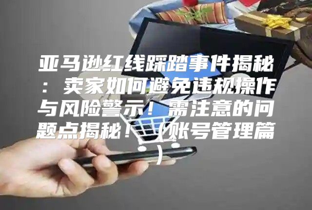 亚马逊红线踩踏事件揭秘：卖家如何避免违规操作与风险警示！需注意的问题点揭秘！账号管理篇