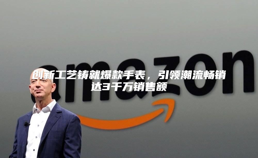 创新工艺铸就爆款手表，引领潮流畅销达3千万销售额