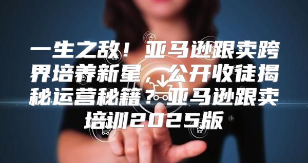 一生之敌！亚马逊跟卖跨界培养新星，公开收徒揭秘运营秘籍？亚马逊跟卖培训2025版