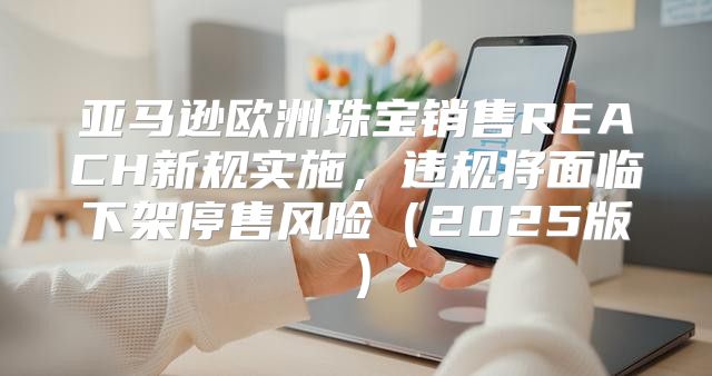 亚马逊欧洲珠宝销售REACH新规实施，违规将面临下架停售风险2025版