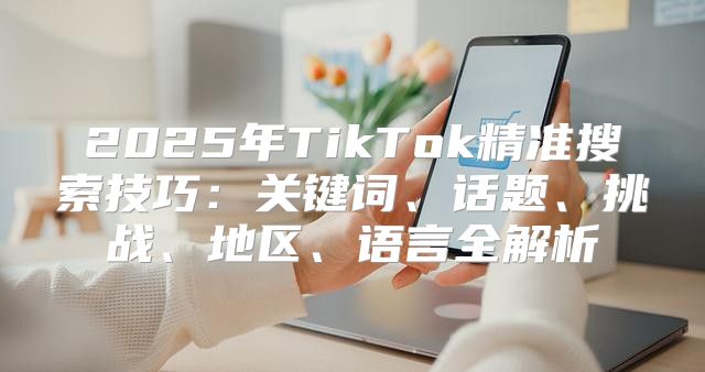 2025年TikTok精准搜索技巧：关键词、话题、挑战、地区、语言全解析