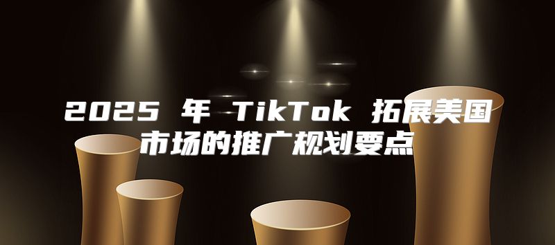 2025 年 TikTok 拓展美国市场的推广规划要点