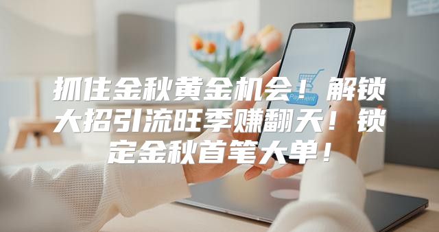 抓住金秋黄金机会！解锁大招引流旺季赚翻天！锁定金秋首笔大单！