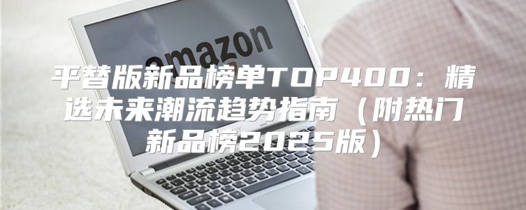 平替版新品榜单TOP400：精选未来潮流趋势指南附热门新品榜2025版