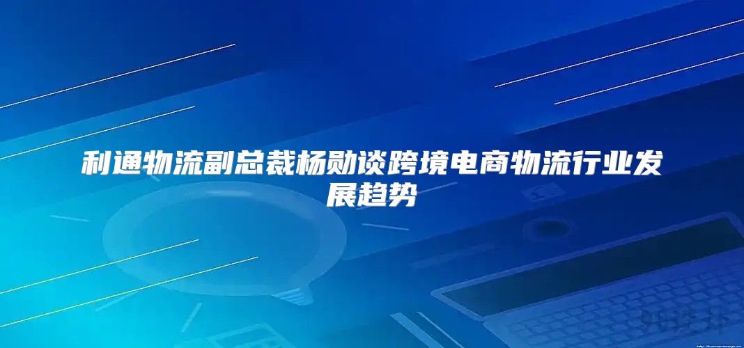 利通物流副总裁杨勋谈跨境电商物流行业发展趋势