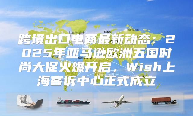 跨境出口电商最新动态：2025年亚马逊欧洲五国时尚大促火爆开启，Wish上海客诉中心正式成立