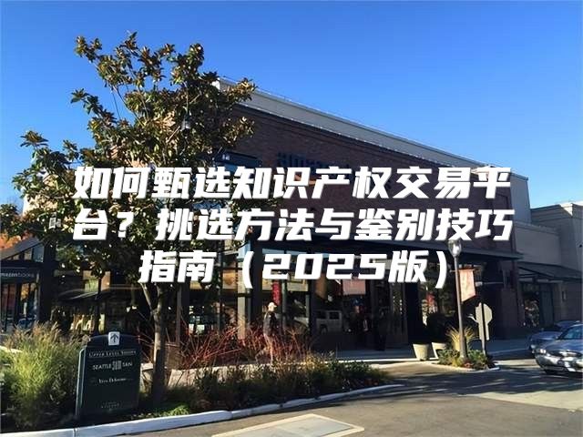 如何甄选知识产权交易平台？挑选方法与鉴别技巧指南2025版