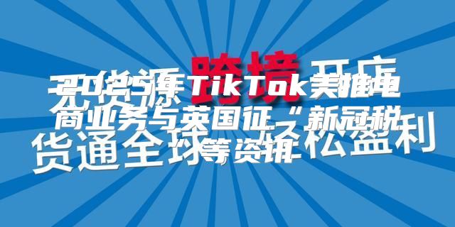 2025年TikTok美推电商业务与英国征“新冠税”等资讯
