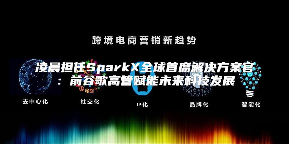 凌晨担任SparkX全球首席解决方案官：前谷歌高管赋能未来科技发展