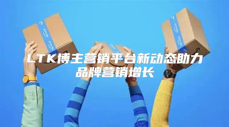 LTK博主营销平台新动态助力品牌营销增长
