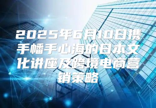 2025年6月10日携手幡手心海的日本文化讲座及跨境电商营销策略