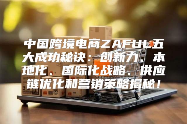中国跨境电商ZAFUL五大成功秘诀：创新力、本地化、国际化战略、供应链优化和营销策略揭秘！