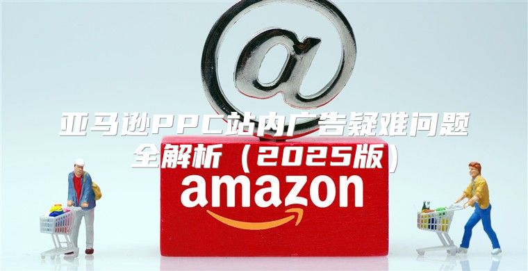 亚马逊PPC站内广告疑难问题全解析2025版