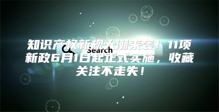 知识产权新规大潮来袭！11项新政6月1日起正式实施，收藏关注不走失！