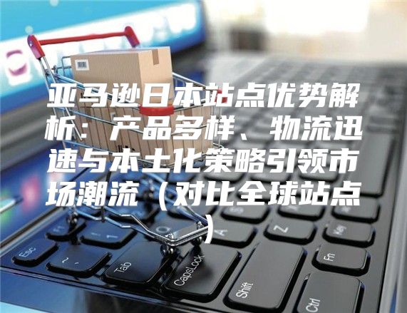 亚马逊日本站点优势解析：产品多样、物流迅速与本土化策略引领市场潮流对比全球站点