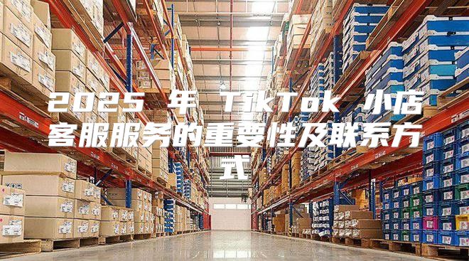 2025 年 TikTok 小店客服服务的重要性及联系方式