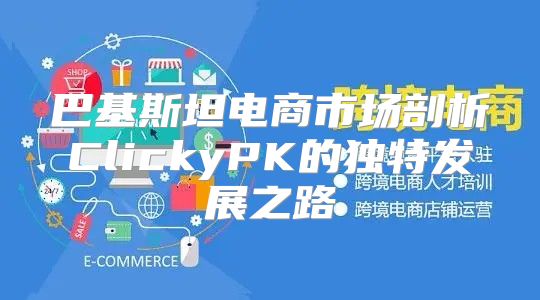 巴基斯坦电商市场剖析ClickyPK的独特发展之路