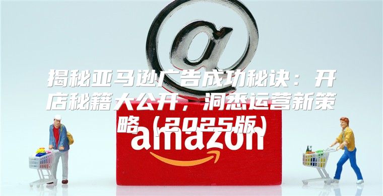 揭秘亚马逊广告成功秘诀：开店秘籍大公开，洞悉运营新策略2025版