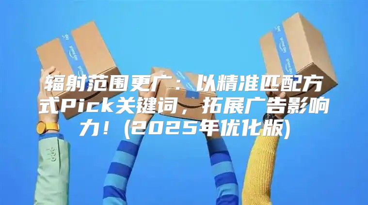 辐射范围更广：以精准匹配方式Pick关键词，拓展广告影响力！(2025年优化版)