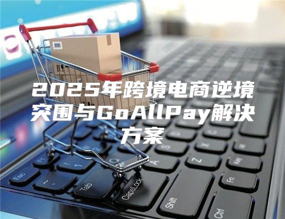 2025年跨境电商逆境突围与GoAllPay解决方案