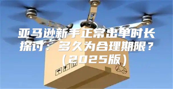 亚马逊新手正常出单时长探讨：多久为合理期限？2025版