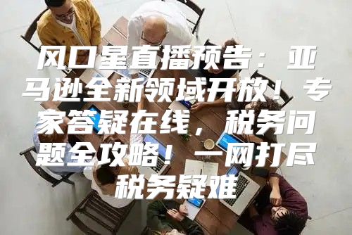风口星直播预告：亚马逊全新领域开放！专家答疑在线，税务问题全攻略！一网打尽税务疑难