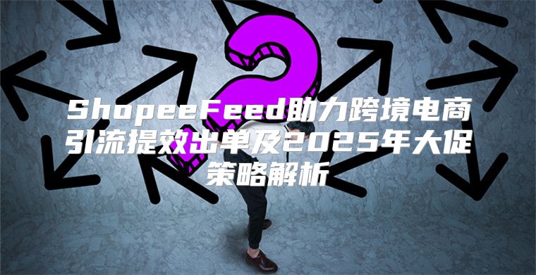 ShopeeFeed助力跨境电商引流提效出单及2025年大促策略解析