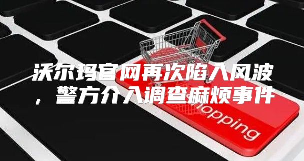 沃尔玛官网再次陷入风波，警方介入调查麻烦事件