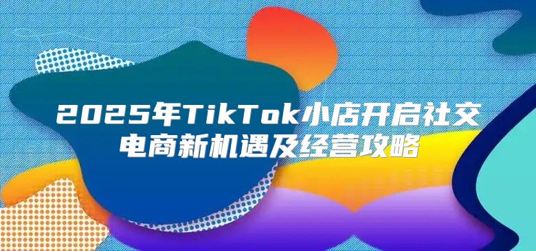 2025年TikTok小店开启社交电商新机遇及经营攻略