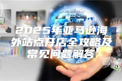 2025年亚马逊海外站点开店全攻略及常见问题解答