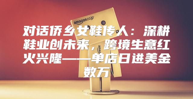 对话侨乡女鞋传人：深耕鞋业创未来，跨境生意红火兴隆——单店日进美金数万