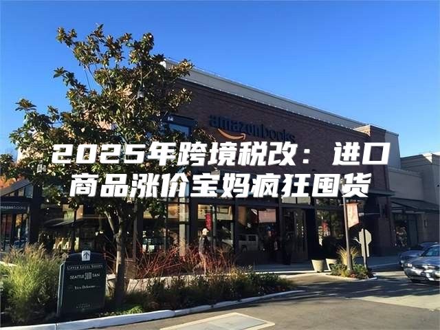 2025年跨境税改：进口商品涨价宝妈疯狂囤货