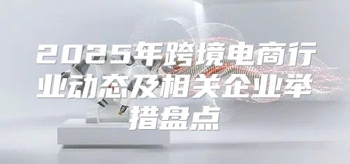 2025年跨境电商行业动态及相关企业举措盘点