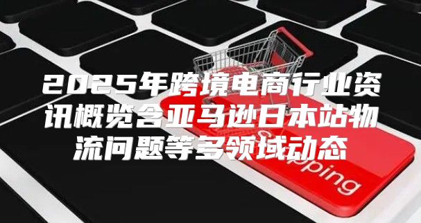2025年跨境电商行业资讯概览含亚马逊日本站物流问题等多领域动态