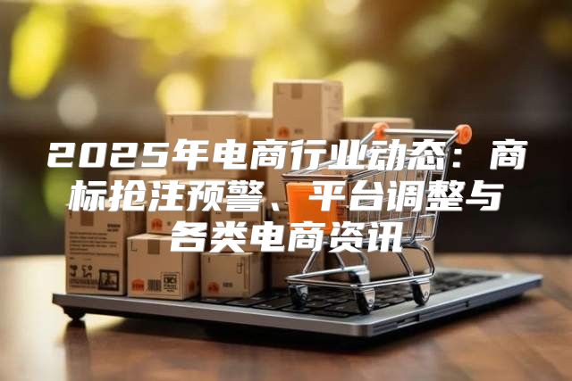 2025年电商行业动态：商标抢注预警、平台调整与各类电商资讯